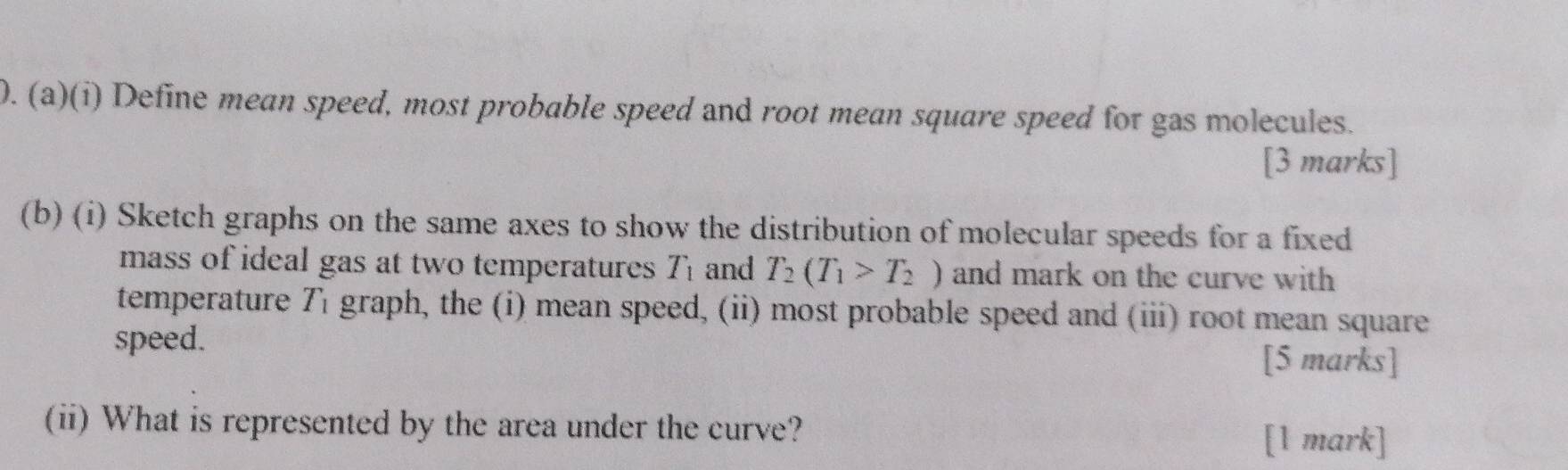 Define mean speed, most probable speed and root mean square speed for gas molecules. 
[3 marks] 
(b) (i) Sketch graphs on the same axes to show the distribution of molecular speeds for a fixed 
mass of ideal gas at two temperatures T_1 and T_2(T_1>T_2) and mark on the curve with 
temperature T_1 graph, the (i) mean speed, (ii) most probable speed and (iii) root mean square 
speed. 
[5 marks] 
(ii) What is represented by the area under the curve? 
[1 mark]