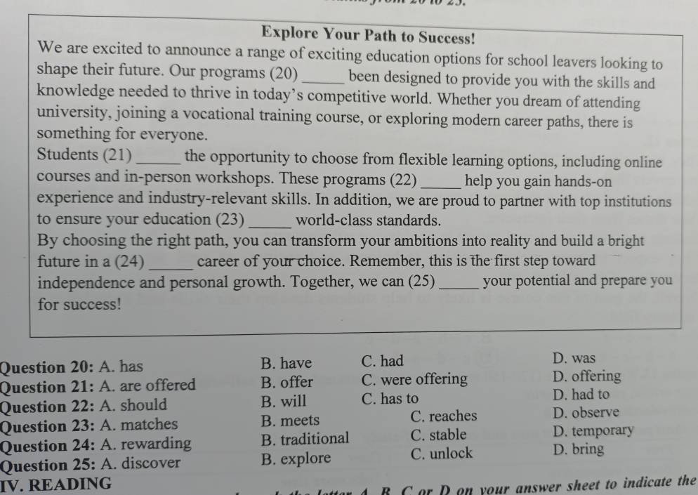 Explore Your Path to Success!
We are excited to announce a range of exciting education options for school leavers looking to
shape their future. Our programs (20) _been designed to provide you with the skills and
knowledge needed to thrive in today’s competitive world. Whether you dream of attending
university, joining a vocational training course, or exploring modern career paths, there is
something for everyone.
Students (21) _the opportunity to choose from flexible learning options, including online
courses and in-person workshops. These programs (22) _help you gain hands-on
experience and industry-relevant skills. In addition, we are proud to partner with top institutions
to ensure your education (23) _world-class standards.
By choosing the right path, you can transform your ambitions into reality and build a bright
future in a (24) _career of your choice. Remember, this is the first step toward
independence and personal growth. Together, we can (25) _your potential and prepare you
for success!
Question 20: A. has B. have C. had
D. was
Question 21: A. are offered B. offer C. were offering D. offering
Question 22: A. should B. will C. has to
D. had to
Question 23: A. matches B. meets C. reaches
D. observe
Question 24: A. rewarding B. traditional C. stable
D. temporary
Question 25: A. discover B. explore
C. unlock D. bring
IV. READING
B C or Don your answer sheet to indicate the
