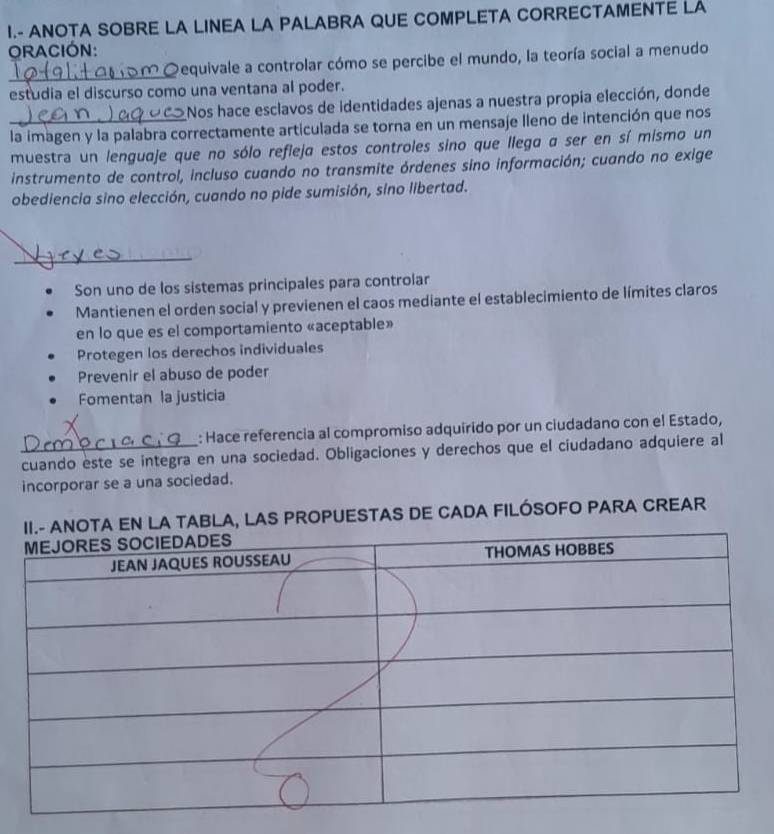 ANOTA SOBRE LA LINEA LA PALABRA QUE COMPLETA CORRECTAMENTE LA 
ORACIÓN: 
_ 
Dequivale a controlar cómo se percibe el mundo, la teoría social a menudo 
estudia el discurso como una ventana al poder. 
Nos hace esclavos de identidades ajenas a nuestra propia elección, donde 
_la imagen y la palabra correctamente articulada se torna en un mensaje lleno de intención que nos 
muestra un lenguaje que no sólo refleja estos controles sino que llega a ser en sí mismo un 
instrumento de control, incluso cuando no transmite órdenes sino información; cuando no exige 
obediencia sino elección, cuando no pide sumisión, sino libertad. 
_ 
Son uno de los sistemas principales para controlar 
Mantienen el orden social y previenen el caos mediante el establecimiento de límites claros 
en lo que es el comportamiento «aceptable» 
Protegen los derechos individuales 
Prevenir el abuso de poder 
Fomentan la justicia 
: Hace referencia al compromiso adquirido por un ciudadano con el Estado, 
cuando este se integra en una sociedad. Obligaciones y derechos que el ciudadano adquiere al 
incorporar se a una sociedad. 
BLA, LAS PROPUESTAS DE CADA FILÓSOFO PARA CREAR