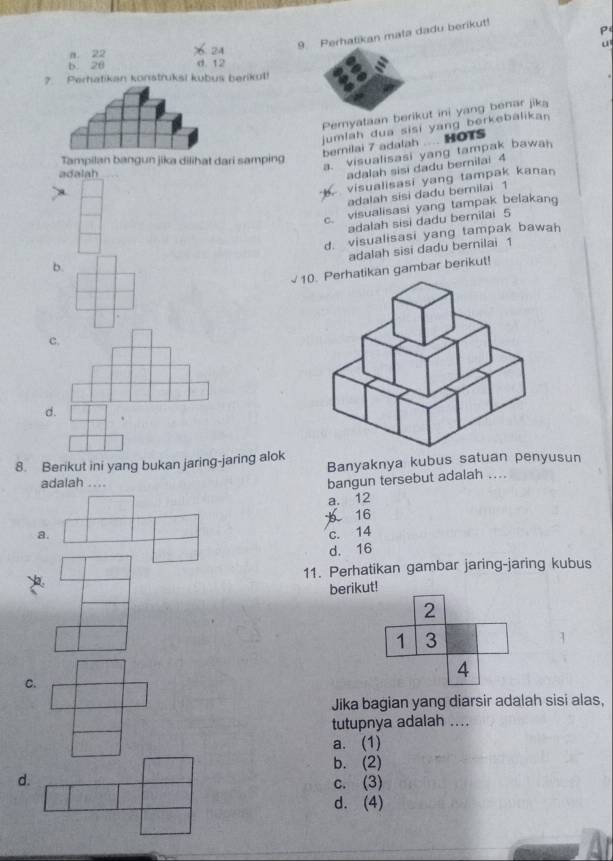 9Perhatikan mata dadu berikut!
a. 22 % 24
u
b. 20 d. 12
7. Perhatikan konstruksi kubus berikut!
Pemyataan berikut ini yang benar jika
jumlah dua sisi yang berkebalikan
berilai 7 adalah ..... HOTS
Tampilan bangun jika dilihat dari samping
a. visualisasi yang tampak bawah
adalah
adalah sisi dadu bernilai 4
visualisasi yang tampak kanan
adalah sisi dadu bemiiai 1
c. visualisasi yang tampak belakang
adalah sisi dadu bernilai 5
b. d. visualisasi yang tampak bawah
adalah sisi dadu bernilai 1
atikan gambar berikut!
c.
d.
8. Berikut ini yang bukan jaring-jaring alok Banyaknya kubus satuan penyusun
adalah ....
bangun tersebut adalah ....
a. 12
a. 16
c. 14
d. 16
11. Perhatikan gambar jaring-jaring kubus
berikut!
2
1 3
1
4
C.
Jika bagian yang diarsir adalah sisi alas,
tutupnya adalah ....
a. (1)
b. (2)
d. c. (3)
d. (4)