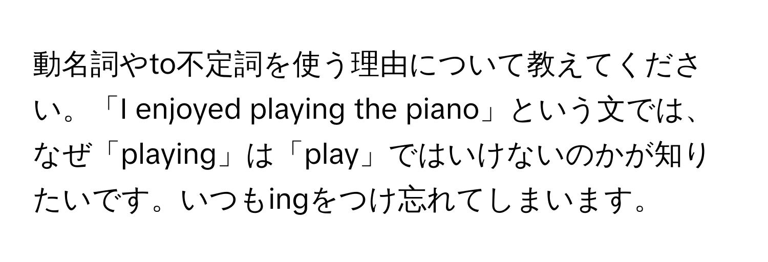 動名詞やto不定詞を使う理由について教えてください。「I enjoyed playing the piano」という文では、なぜ「playing」は「play」ではいけないのかが知りたいです。いつもingをつけ忘れてしまいます。