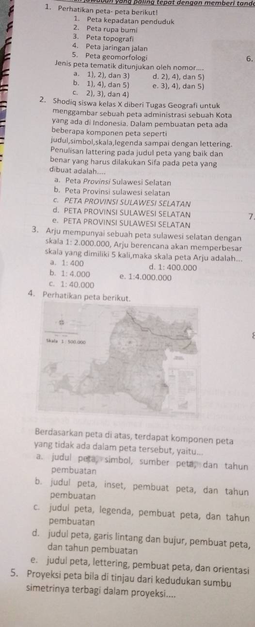 an y a n g p äling tepat dengan memberi tando
1. Perhatikan peta- peta berikut!
1. Peta kepadatan penduduk
2. Peta rupa bumi
3. Peta topografi
4. Peta jaringan jalan
5. Peta geomorfologi
6.
Jenis peta tematik ditunjukan oleh nomor....
a. 1), 2), dan 3) d. 2), 4), dan 5)
b. 1), 4), dan 5) e. 3), 4), dan 5)
c. 2), 3), dan 4)
2. Shodiq siswa kelas X diberi Tugas Geografi untuk
menggambar sebuah peta administrasi sebuah Kota
yang ada di Indonesia. Dalam pembuatan peta ada
beberapa komponen peta seperti
judul,simbol,skala,legenda sampai dengan lettering.
Penulisan lattering pada judul peta yang baik dan
benar yang harus dilakukan Sifa pada peta yang
dibuat adalah....
a. Peta Provinsi Sulawesi Selatan
b. Peta Provinsi sulawesi selatan
c. PETA PROVINSI SULAWESI SELATAN
d. PETA PROVINSI SULAWESI SELATAN 7.
e. PETA PROVINSI SULAWESI SELATAN
3. Arju mempunyai sebuah peta sulawesi selatan dengan
skala 1:2.000 0.000, Arju berencana akan memperbesar
skala yang dimiliki 5 kali,maka skala peta Arju adalah...
a. 1:400
d 1:400.000
b. 1:4.000 e. 1:4.000.000
C. 1:40.000
4. Perhatikan peta berikut.
Berdasarkan peta di atas, terdapat komponen peta
yang tidak ada dalam peta tersebut, yaitu...
a. judul peta, simbol, sumber peta, dan tahun
pembuatan
b. judul peta, inset, pembuat peta, dan tahun
pembuatan
c. judul peta, legenda, pembuat peta, dan tahun
pembuatan
d. judul peta, garis lintang dan bujur, pembuat peta,
dan tahun pembuatan
e. judul peta, lettering, pembuat peta, dan orientasi
5. Proyeksi peta bila di tinjau dari kedudukan sumbu
simetrinya terbagi dalam proyeksi....