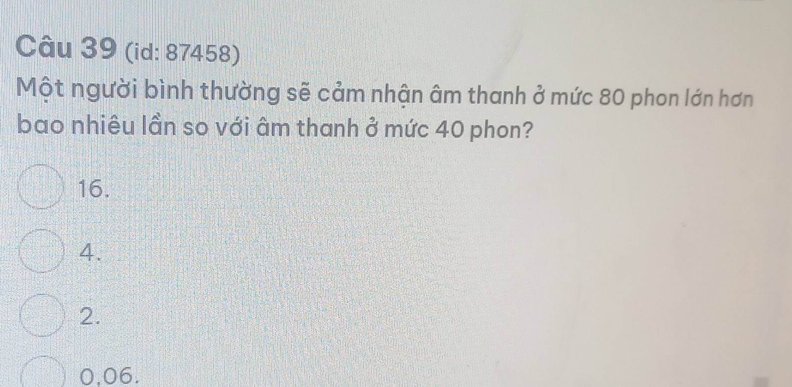 (id: 87458)
Một người bình thường sẽ cảm nhận âm thanh ở mức 80 phon lớn hơn
bao nhiêu lần so với âm thanh ở mức 40 phon?
16.
4.
2.
0,06.