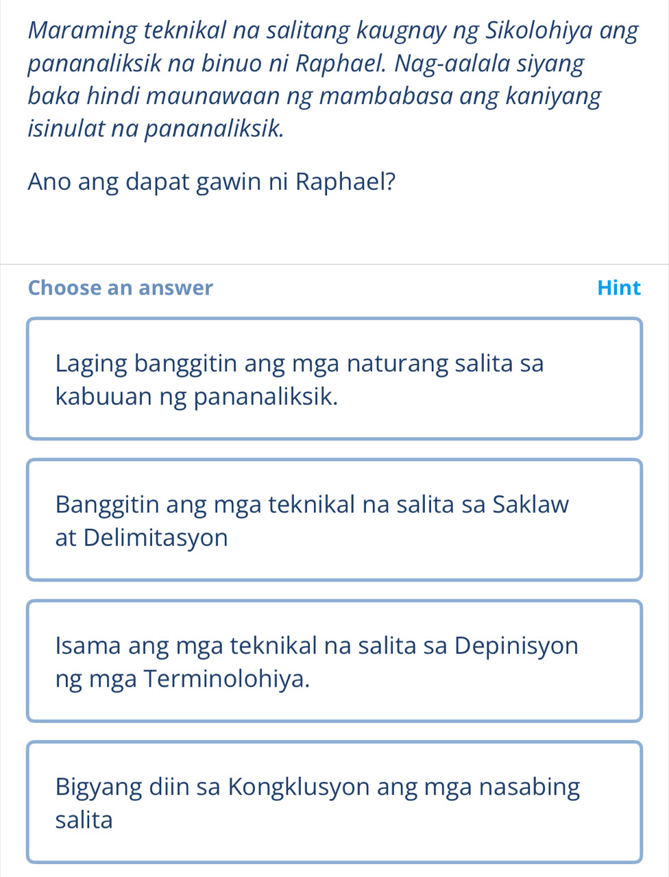 Maraming teknikal na salitang kaugnay ng Sikolohiya ang
pananaliksik na binuo ni Raphael. Nag-aalala siyang
baka hindi maunawaan ng mambabasa ang kaniyang
isinulat na pananaliksik.
Ano ang dapat gawin ni Raphael?
Choose an answer Hint
Laging banggitin ang mga naturang salita sa
kabuuan ng pananaliksik.
Banggitin ang mga teknikal na salita sa Saklaw
at Delimitasyon
Isama ang mga teknikal na salita sa Depinisyon
ng mga Terminolohiya.
Bigyang diin sa Kongklusyon ang mga nasabing
salita