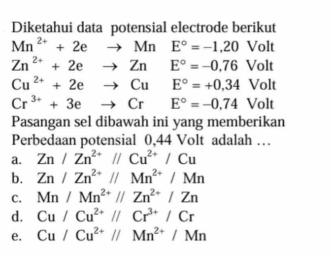 Diketahui data potensial electrode berikut
Mn^(2+)+2eto MnE°=-1,20 Volt
Zn^(2+)+2eto ZnE°=-0,76 Volt
Cu^(2+)+2eto CuE°=+0,34 Volt
Cr^(3+)+3eto CrE°=-0,74 Volt
Pasangan sel dibawah ini yang memberikan
Perbedaan potensial 0,44 Volt adalah …
a. Zn/Zn^(2+)//Cu^(2+)/Cu
b. Zn/Zn^(2+)//Mn^(2+)/Mn
C. Mn/Mn^(2+)//Zn^(2+)/Zn
d. Cu/Cu^(2+)//Cr^(3+)/Cr
e. Cu/Cu^(2+)//Mn^(2+)/Mn