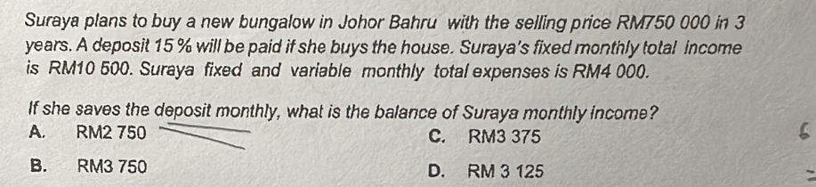 Suraya plans to buy a new bungalow in Johor Bahru with the selling price RM750 000 in 3
years. A deposit 15 % will be paid if she buys the house. Suraya's fixed monthly total income
is RM10 500. Suraya fixed and variable monthly total expenses is RM4 000.
If she saves the deposit monthly, what is the balance of Suraya monthly income?
A. RM2 750 C. RM3 375
B. RM3 750 D. RM 3 125