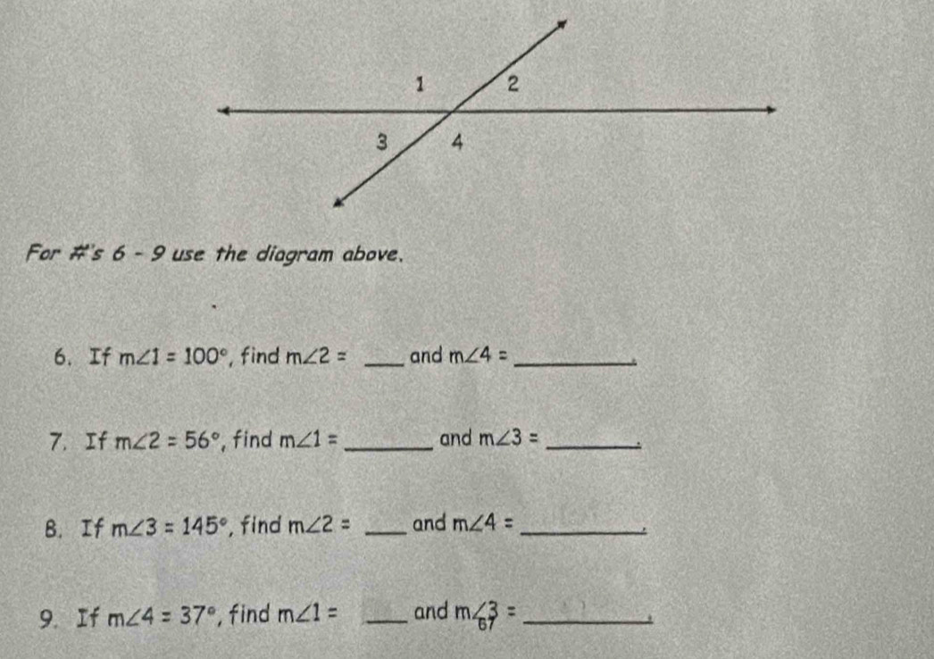 For #'s 6 - 9 use the diagram above. 
6.If m∠ 1=100° , find m∠ 2= _and m∠ 4= _ 
7. If m∠ 2=56° , find m∠ 1= _and m∠ 3= _ 
B. If m∠ 3=145° , find m∠ 2= _and m∠ 4= _ 
9. If m∠ 4=37° , find m∠ 1= _and m∠ 3= _