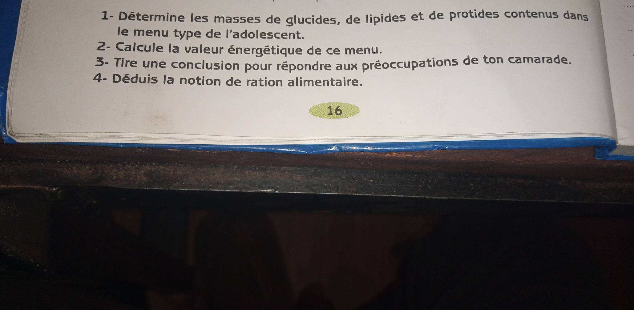 1- Détermine les masses de glucides, de lipides et de protides contenus dans 
le menu type de l'adolescent. 
2- Calcule la valeur énergétique de ce menu. 
3- Tire une conclusion pour répondre aux préoccupations de ton camarade. 
4- Déduis la notion de ration alimentaire. 
16