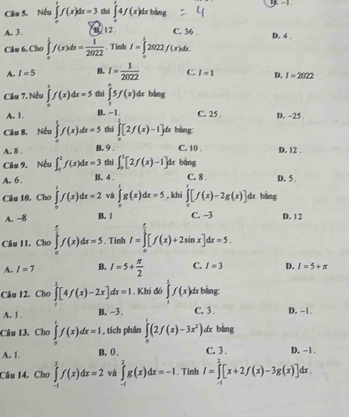 Nếu ∈tlimits _0^(3f(x)dx=3 thì ∈tlimits _0^14f(x)dx bàng
A. 3. B. 12 C. 36 . D. 4.
Câu 6. Cho ∈tlimits _0^2f(x)dx=frac 1)2022 , Tính I=∈tlimits _2^(22022f(x)dx.
B. I=frac 1)2022 D. I=2022
A. I=5 C. I=1
Câu 7. Nếu ∈tlimits _0^(5f(x)dx=5 thì ∈tlimits _5^65f(x)dx bằng
A. 1 B. ~1 C. 25 . D. ~25 .
Câu 8. Nếu ∈tlimits _0^2f(x)dx=5 thì ∈tlimits _0^2[2f(x)-1]dx bàng:
C. 10 .
A. 8 . B. 9 , D. 12 .
Câu 9. Nếu ∈t _0^2f(x)dx=3 thì ∈t _0^2[2f(x)-1]dx bàng
B. 4
A. 6. C. 8 . D. 5 
Câu 10. Cho ∈tlimits _0^tf(x)dx=2 và ∈tlimits _0^1g(x)dx=5 , khí ∈tlimits _0)[f(x)-2g(x)]dx bàng
A. -8 B. 1 C. -3 D. 12
Câu 11. Cho ∈tlimits _0^((frac π)2)f(x)dx=5. Tính I=∈tlimits _0^((frac π)2)[f(x)+2sin x]dx=5.
A. I=7 B. I=5+ π /2  C. I=3 D. I=5+π
Câu 12. Cho ∈tlimits _1^(2[4f(x)-2x]dx=1 , Khí đó ∈tlimits _1^2f(x)dx bằng:
A. 1 B. ~3 . C. 3 D. -1
Câu 13. Cho ∈tlimits _0^1f(x)dx=1 , tích phân ∈tlimits _0^1(2f(x)-3x^2)) dx bàng
A. 1 B. 0 . C. 3 . D. ~1 
Câu 14. Cho ∈tlimits _(-1)^2f(x)dx=2 và ∈tlimits _(-1)^2g(x)dx=-1 , Tinh I=∈tlimits _(-1)^2[x+2f(x)-3g(x)]dx.