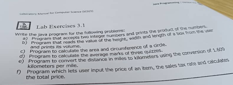 Java Programming ( Vere == 
L=boratory Manual for Computer Science (SCO25) 
Lab Exercises 3.1 
Write the java program for the following problems: 
a) Program that accepts two integer numbers and prints the product of the numbers. 
b) Program that reads the value of the height, width and length of a box from the user 
and prints its volume. 
c) Program to calculate the area and circumference of a circle. 
d) Program to calculate the average marks of three quizzes. 
e) Program to convert the distance in miles to kilometers using the conversion of 1.609
f) Program which lets user input the price of an item, the sales tax rate and calculates kilometers per mile. 
the total price.