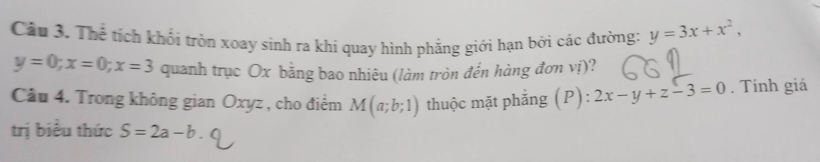 Cáu 3. Thể tích khối tròn xoay sinh ra khi quay hình phẳng giới hạn bởi các đường:
y=3x+x^2,
y=0; x=0; x=3 quanh trục Ox bằng bao nhiêu (làm tròn đến hàng đơn vị)? 
Câu 4. Trong không gian Oxyz , cho điểm M(a;b;1) thuộc mặt phẳng (P): 2x-y+z-3=0. Tính giá 
trị biểu thức S=2a-b