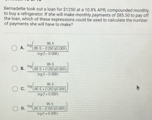 Bernadette took out a loan for $1250 at a 10.8% APR, compounded monthly,
to buy a refrigerator. If she will make monthly payments of $85.50 to pay off
the loan, which of these expressions could be used to calculate the number
of payments she will have to make?
A. frac log ( (85.5)/86.5-(1250)(0.009) )log (1-0.009)
B. frac log ( (85.5)/85.5+(1250)(0.009) )log (1-0.009)
C. frac log ( (85.5)/86.5+(1250)(0.009) )log (1+0.009)
D. frac log ( (85.5)/85.5-(1250)(0.009) )log (1+0.009)