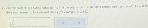 Use this table or the ALEKS calculator to find the area under the standard normal curve to the left of z=0.50
Give your answer to four decimal places (for example, 0.1234). 
×