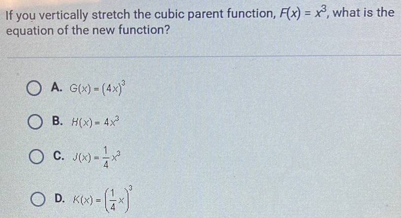 If you vertically stretch the cubic parent function, F(x)=x^3 , what is the
equation of the new function?
A. G(x)=(4x)^3
B. H(x)=4x^3
C. J(x)= 1/4 x^3
D. K(x)=( 1/4 x)^3