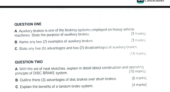 Camscamer 
QUESTION ONE 
A. Auxiliary brakes is one of the braking systems employed on heavy vehicle 
machines. State the purpose of auxiliary brakes. [3 marks] 
B. Name any two (2) examples of auxiliary brakes. [3 marks] 
C. State any five (5) advantages and two (2) disadvantages of auxiliary brakes. 
[14 marks) 
QUESTION TWO 
A. With the aid of neat sketches, explain in detail about construction and operating 
principle of DISC BRAKE system. [10 marks] 
B. Outline there (3) advantages of disc brakes over drum brakes. [6 marks] 
C. Explain the benefits of a tandem brake system. [4 marks]