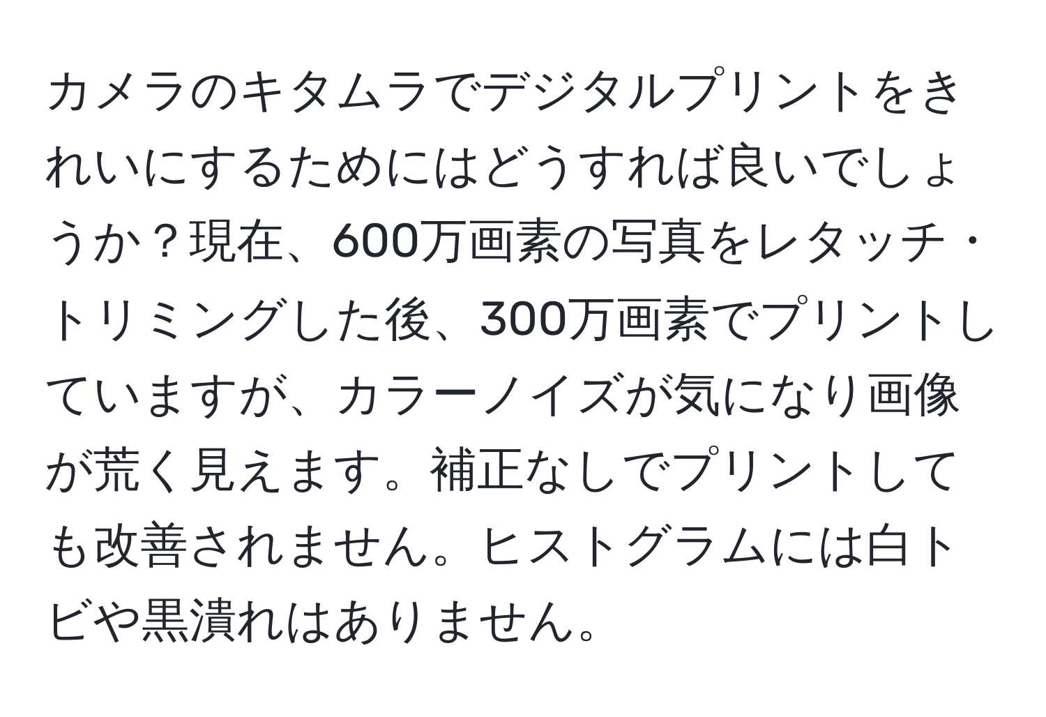 カメラのキタムラでデジタルプリントをきれいにするためにはどうすれば良いでしょうか？現在、600万画素の写真をレタッチ・トリミングした後、300万画素でプリントしていますが、カラーノイズが気になり画像が荒く見えます。補正なしでプリントしても改善されません。ヒストグラムには白トビや黒潰れはありません。