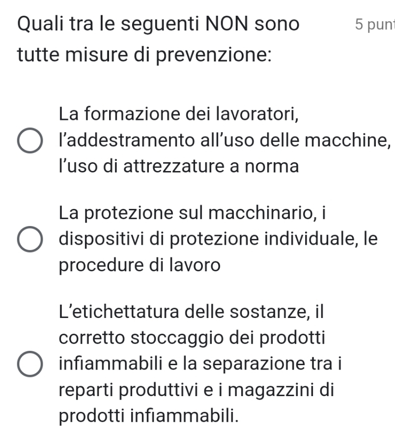 Quali tra le seguenti NON sono 5 pun
tutte misure di prevenzione:
La formazione dei lavoratori,
l’addestramento all’uso delle macchine,
I’uso di attrezzature a norma
La protezione sul macchinario, i
dispositivi di protezione individuale, le
procedure di lavoro
L’etichettatura delle sostanze, il
corretto stoccaggio dei prodotti
infiammabili e la separazione tra i
reparti produttivi e i magazzini di
prodotti infıammabili.