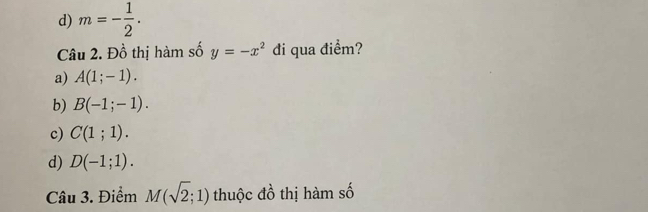 d) m=- 1/2 . 
Câu 2. Đồ thị hàm số y=-x^2 đi qua điểm?
a) A(1;-1).
b) B(-1;-1).
c) C(1;1).
d) D(-1;1). 
Câu 3. Điểm M(sqrt(2);1) thuộc đồ thị hàm số