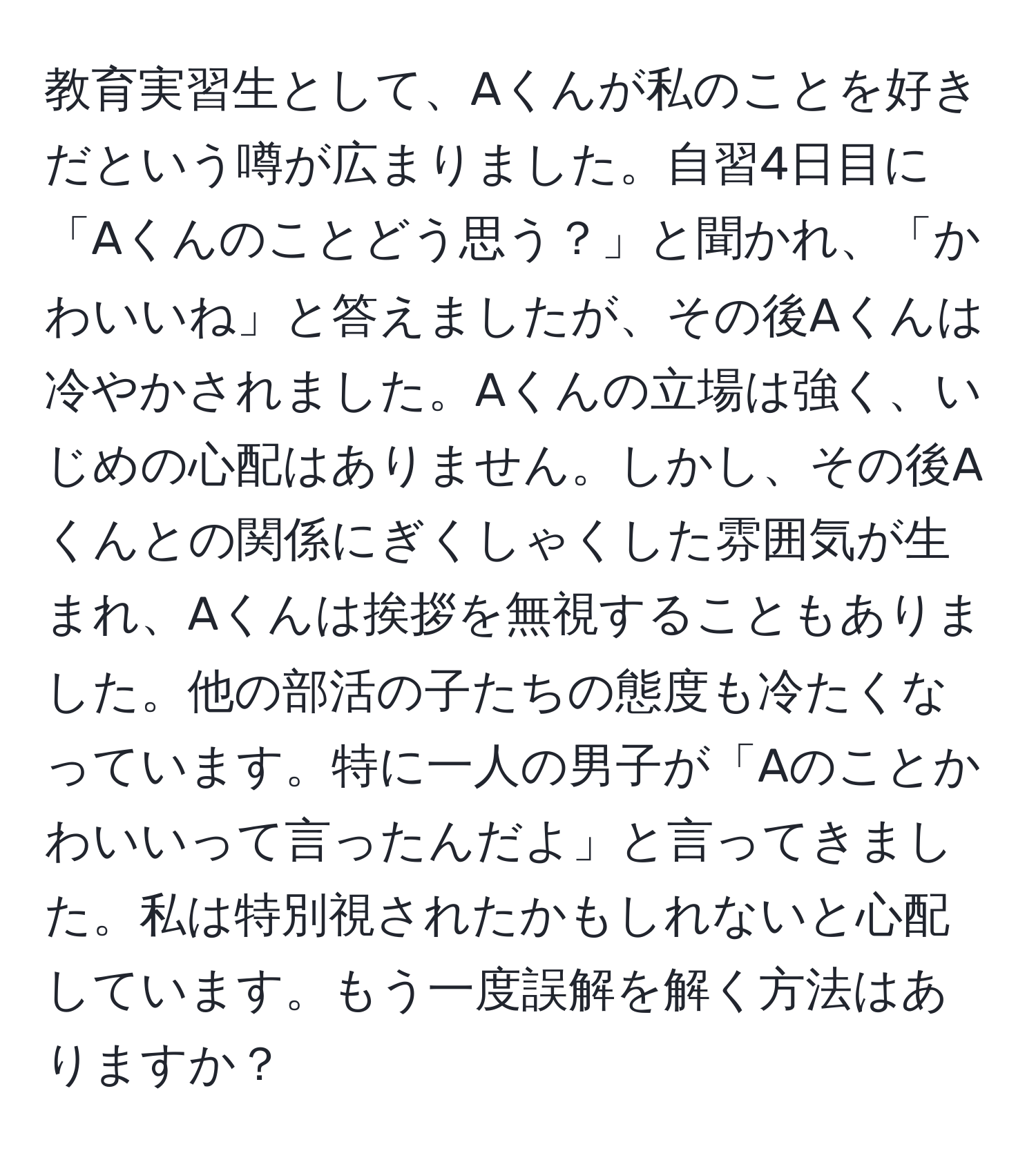 教育実習生として、Aくんが私のことを好きだという噂が広まりました。自習4日目に「Aくんのことどう思う？」と聞かれ、「かわいいね」と答えましたが、その後Aくんは冷やかされました。Aくんの立場は強く、いじめの心配はありません。しかし、その後Aくんとの関係にぎくしゃくした雰囲気が生まれ、Aくんは挨拶を無視することもありました。他の部活の子たちの態度も冷たくなっています。特に一人の男子が「Aのことかわいいって言ったんだよ」と言ってきました。私は特別視されたかもしれないと心配しています。もう一度誤解を解く方法はありますか？