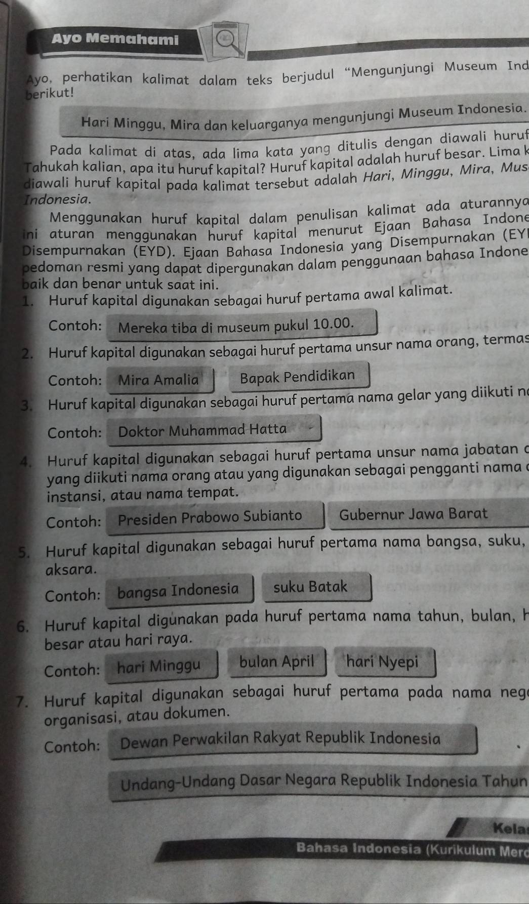 Ayo Memahami
Ayo, perhatikan kalimat dalam teks berjudul “Mengunjungi Museum Ind
berikut!
Harí Minggu, Mira dan keluarganya mengunjungi Museum Indonesia.
Pada kalimat di atas, ada lima kata yang ditulis dengan diawali huruf
Tahukah kalian, apa itu huruf kapital? Huruf kapital adalah huruf besar. Lima k
diawali huruf kapital pada kalimat tersebut adalah Hari, Minggu, Mira, Mus
Indonesia.
Menggunakan huruf kapital dalam penulisan kalimat ada aturannya
ini aturan menggunakan huruf kapital menurut Ejaan Bahasa Indone
Disempurnakan (EYD). Ejaan Bahasa Indonesia yang Disempurnakan (EY
pedoman resmi yang dapat dipergunakan dalam penggunaan bahasa Indone
baik dan benar untuk saat ini.
1. Huruf kapital digunakan sebagai huruf pertama awal kalimat.
Contoh: Mereka tiba di museum pukul 10.00.
2. Huruf kapital digunakan sebagai huruf pertama unsur nama orang, termas
Contoh: Mira Amalia Bapak Pendidikan
3. Huruf kapital digunakan sebagai huruf pertama nama gelar yang diikuti no
Contoh: Doktor Muhammad Hatta
4. Huruf kapital digunakan sebagai huruf pertama unsur nama jabatan c
yang diikuti nama orang atau yang digunakan sebagai pengganti nama a
instansi, atau nama tempat.
Contoh: Presiden Prabowo Subianto Gubernur Jawa Barat
5. Huruf kapital digunakan sebagai huruf pertama nama bangsa, suku,
aksara.
Contoh: bangsa Indonesia suku Batak
6. Huruf kapital digunakan pada huruf pertama nama tahun, bulan, h
besar atau hari raya.
Contoh: hari Minggu bulan April hari Nyepi
7. Huruf kapital digunakan sebagai huruf pertama pada nama neg
organisasi, atau dokumen.
Contoh: Dewan Perwakilan Rakyat Republik Indonesia
Undang-Undang Dasar Negara Republik Indonesia Tahun
Kela
Bahasa Indonesia (Kurikulum Merd