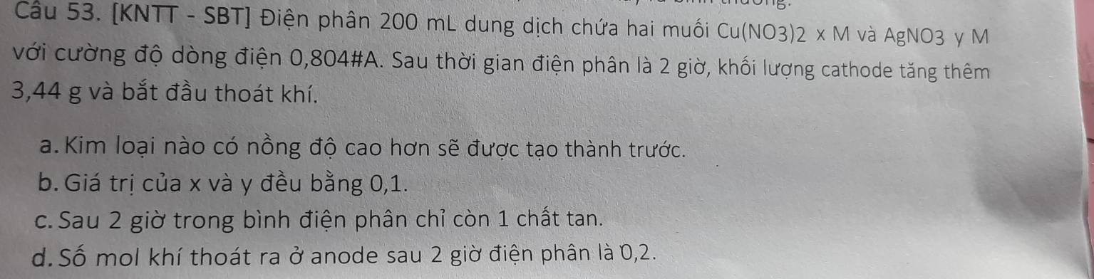 Cầu 53. [KNTT - SBT] Điện phân 200 mL dung dịch chứa hai muối Cu(NO3) 2 x M và AgNO3 y M
với cường độ dòng điện 0,804 #A. Sau thời gian điện phân là 2 giờ, khối lượng cathode tăng thêm
3,44 g và bắt đầu thoát khí.
a.Kim loại nào có nồng độ cao hơn sẽ được tạo thành trước.
b. Giá trị của x và y đều bằng 0,1.
c. Sau 2 giờ trong bình điện phân chỉ còn 1 chất tan.
d. Số mol khí thoát ra ở anode sau 2 giờ điện phân là 0, 2.