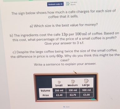 Bootwark code: 4A allovred 
The sign below shows how much a cafe charges for each size of 
coffee that it sells. 
a) Which size is the best value for money? 
b) The ingredients cost the cafe 13p per 100 ml of coffee. Based on 
this cost, what percentage of the price of a small coffee is profit? 
Give your answer to 3 s.f. 
c) Despite the large coffee being twice the size of the small coffee, 
the difference in price is only 60p. Why do you think this might be the 
case? 
Write a sentence to explain your answer. 
Zeorn