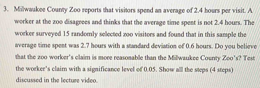 Milwaukee County Zoo reports that visitors spend an average of 2.4 hours per visit. A 
worker at the zoo disagrees and thinks that the average time spent is not 2.4 hours. The 
worker surveyed 15 randomly selected zoo visitors and found that in this sample the 
average time spent was 2.7 hours with a standard deviation of 0.6 hours. Do you believe 
that the zoo worker’s claim is more reasonable than the Milwaukee County Zoo’s? Test 
the worker’s claim with a significance level of 0.05. Show all the steps (4 steps) 
discussed in the lecture video.