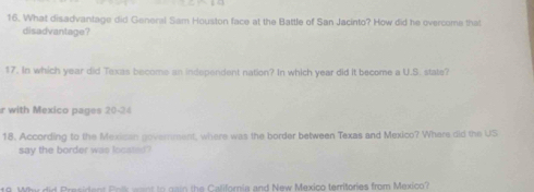 What disadvantage did General Sam Houston face at the Battle of San Jacinto? How did he overcome that 
disadvantage? 
17. In which year did Texas become an independent nation? In which year did it become a U.S. state? 
r with Mexico pages 20-24 
18. According to the Mexican government, where was the border between Texas and Mexico? Where did the US 
say the border was locases" 
w did President Pris want to gain the California and New Mexico territories from Mexico?