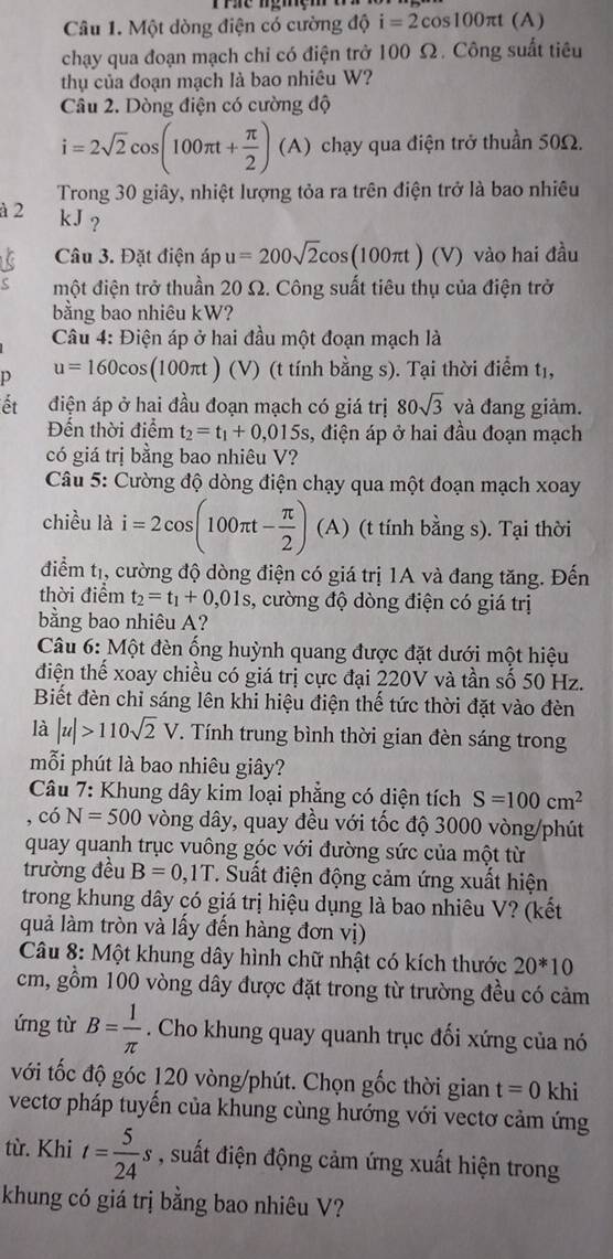 Một dòng điện có cường độ i=2cos 100π t (A)
chạy qua đoạn mạch chỉ có điện trở 100 Ω. Công suất tiêu
thụ của đoạn mạch là bao nhiêu W?
Câu 2. Dòng điện có cường độ
i=2sqrt(2)cos (100π t+ π /2 )(A) chạy qua điện trở thuần 50Ω.
Trong 30 giây, nhiệt lượng tỏa ra trên điện trở là bao nhiêu
à 2 kJ ?
1 Câu 3. Đặt điện áp u=200sqrt(2)cos (100π t)(V) vào hai đầu
một điện trở thuần 20 Ω. Công suất tiêu thụ của điện trở
bằng bao nhiêu kW?
Câu 4: Điện áp ở hai đầu một đoạn mạch là
p u=160cos (100π t) (V) (t tính bằng s). Tại thời điểm tị,
ết điện áp ở hai đầu đoạn mạch có giá trị 80sqrt(3) và đang giảm.
Đến thời điểm t_2=t_1+0,015s s, điện áp ở hai đầu đoạn mạch
có giá trị bằng bao nhiêu V?
Câu 5: Cường độ dòng điện chạy qua một đoạn mạch xoay
chiều là i=2cos (100π t- π /2 ) (A ) (t tính bằng s). Tại thời
điểm tị, cường độ dòng điện có giá trị 1A và đang tăng. Đến
thời điểm t_2=t_1+0,01s , cường độ dòng điện có giá trị
bằng bao nhiêu A?
Câu 6: Một đèn ống huỳnh quang được đặt dưới một hiệu
điện thế xoay chiều có giá trị cực đại 220V và tần số 50 Hz.
Biết đèn chỉ sáng lên khi hiệu điện thế tức thời đặt vào đèn
là |u|>110sqrt(2)V. Tính trung bình thời gian đèn sáng trong
mỗi phút là bao nhiêu giây?
*  Câu 7: Khung dây kim loại phẳng có diện tích S=100cm^2
, có N=500 vòng dây, quay đều với tốc độ 3000 vòng/phút
quay quanh trục vuông góc với đường sức của một từ
trường đều B=0,1T T. Suất điện động cảm ứng xuất hiện
trong khung dây có giá trị hiệu dụng là bao nhiêu V? (kết
quả làm tròn và lấy đến hàng đơn vị)
Câu 8: Một khung dây hình chữ nhật có kích thước 20^*10
cm, gồm 100 vòng dây được đặt trong từ trường đều có cảm
ứng từ B= 1/π  . Cho khung quay quanh trục đối xứng của nó
với tốc độ góc 120 vòng/phút. Chọn gốc thời gian t=0 khi
vectơ pháp tuyến của khung cùng hướng với vectơ cảm ứng
từ. Khi t= 5/24 s , suất điện động cảm ứng xuất hiện trong
khung có giá trị bằng bao nhiêu V?