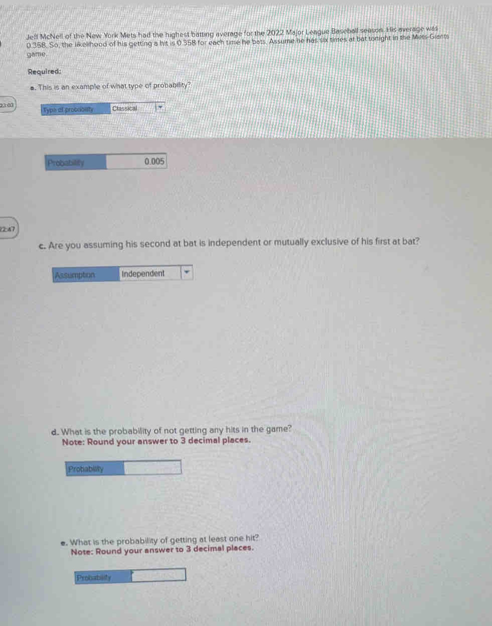 Jeff McNell of the New York Mets had the highest batting average for the 2022 Major League Baseball season. His average was
0.358. So, the likelihood of his getting a hit is 0.358 for each time he bats. Assume he has six times at bat tonight in the Mets-Giants 
game. 
Required: 
. This is an example of what type of probability? 
28:00 Classical 
Type at probablity 
Probability 0.005
2:47 
c. Are you assuming his second at bat is independent or mutually exclusive of his first at bat? 
Assumption Independent 
d. What is the probability of not getting any hits in the game? 
Note: Round your answer to 3 decimal places. 
Probability 
e. What is the probability of getting at least one hit? 
Note: Round your answer to 3 decimal places. 
Probabity