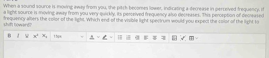 When a sound source is moving away from you, the pitch becomes lower, indicating a decrease in perceived frequency. If 
a light source is moving away from you very quickly, its perceived frequency also decreases. This perception of decreased 
frequency alters the color of the light. Which end of the visible light spectrum would you expect the color of the light to 
shift toward? 
B I u X^2 X_2 15px
v