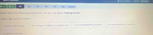 # Give tsedback 1220 10 Lais Kimber
q √ q1 √ Q3 Q4 Q5 Q Q7 Q8 Results
Select all of the following statements that are true about making bonds.
Select all correct answers
It gives out energy No energy is taken in or given out "It is an exothermic process It is an endothermic reaction
It takes in energy