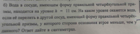 б) Волаόвсосуле, нмеюошем форму δπравнльной четырξхугольной πрн-
3мы, HахоΗтCя на уровне h=11cm. Ка каком уровне окажется вола, 
еслн еξ πерелнτь в лрутой сосул, нмеюошнй форму πравнπьной чеτырёх- 
утольнон πрнамы, у которого сторона основания втрое меньше, чем у 
данного? Отвеτ дайте в санτиметрах.