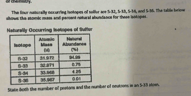 of chemistry. 
The four naturally occurring isotopes of sulfur are S-32, S-33, S-34, and S-36. The table below 
shows the atomic mass and percent natural abundance for these isotopes. 
Naturally Occurring Isotopes of Sulfur 
State both the number of protons and the number of neutrons in an S- 33 atom.