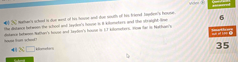 Questions 
Video answered 
Nathan's school is due west of his house and due south of his friend Jayden's house. 
The distance between the school and Jayden's house is 8 kilometers and the straight-line 6
distance between Nathan's house and Jayden's house is 17 kilometers. How far is Nathan's 
house from school? SmartScore out of 100 7 
( x_A□ kilometers
35
Submit