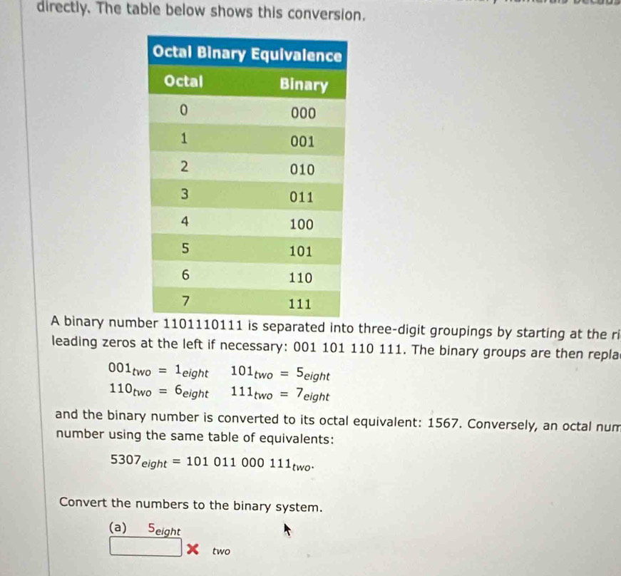 directly. The table below shows this conversion. 
A binary numb1110111 is separated into three-digit groupings by starting at the ri 
leading zeros at the left if necessary: 001 101 110 111. The binary groups are then repla
001_two=1_eight 101_two=5_eight
110_two=6_eight □ 111_two=7_eight
and the binary number is converted to its octal equivalent: 1567. Conversely, an octal num 
number using the same table of equivalents:
5307_eight=101011000111_two. 
Convert the numbers to the binary system. 
(a) Seight 
□ two