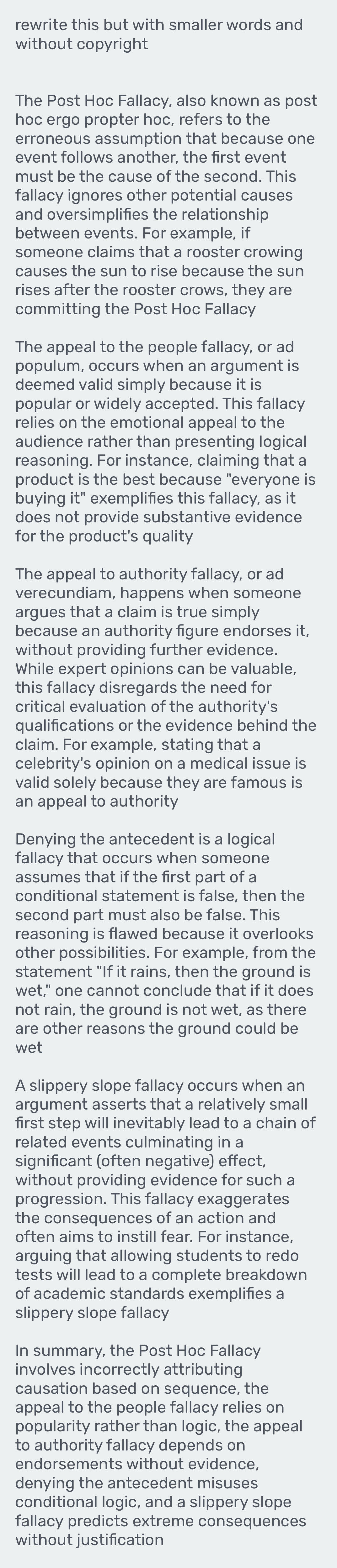 rewrite this but with smaller words and
without copyright
The Post Hoc Fallacy, also known as post
hoc ergo propter hoc, refers to the
erroneous assumption that because one
event follows another, the first event
must be the cause of the second. This
fallacy ignores other potential causes
and oversimplifies the relationship
between events. For example, if
someone claims that a rooster crowing
causes the sun to rise because the sun
rises after the rooster crows, they are
committing the Post Hoc Fallacy
The appeal to the people fallacy, or ad
populum, occurs when an argument is
deemed valid simply because it is
popular or widely accepted. This fallacy
relies on the emotional appeal to the
audience rather than presenting logical
reasoning. For instance, claiming that a
product is the best because "everyone is
buying it" exemplifies this fallacy, as it
does not provide substantive evidence
for the product's quality
The appeal to authority fallacy, or ad
verecundiam, happens when someone
argues that a claim is true simply
because an authority figure endorses it,
without providing further evidence.
While expert opinions can be valuable,
this fallacy disregards the need for
critical evaluation of the authority's
qualifications or the evidence behind the
claim. For example, stating that a
celebrity's opinion on a medical issue is
valid solely because they are famous is
an appeal to authority
Denying the antecedent is a logical
fallacy that occurs when someone
assumes that if the first part of a
conditional statement is false, then the
second part must also be false. This
reasoning is flawed because it overlooks
other possibilities. For example, from the
statement "If it rains, then the ground is
wet," one cannot conclude that if it does
not rain, the ground is not wet, as there
are other reasons the ground could be
wet
A slippery slope fallacy occurs when an
argument asserts that a relatively small
first step will inevitably lead to a chain of
related events culminating in a
significant (often negative) effect,
without providing evidence for such a
progression. This fallacy exaggerates
the consequences of an action and
often aims to instill fear. For instance,
arguing that allowing students to redo
tests will lead to a complete breakdown
of academic standards exemplifies a
slippery slope fallacy
In summary, the Post Hoc Fallacy
involves incorrectly attributing
causation based on sequence, the
appeal to the people fallacy relies on
popularity rather than logic, the appeal
to authority fallacy depends on
endorsements without evidence,
denying the antecedent misuses
conditional logic, and a slippery slope
fallacy predicts extreme consequences
without justification