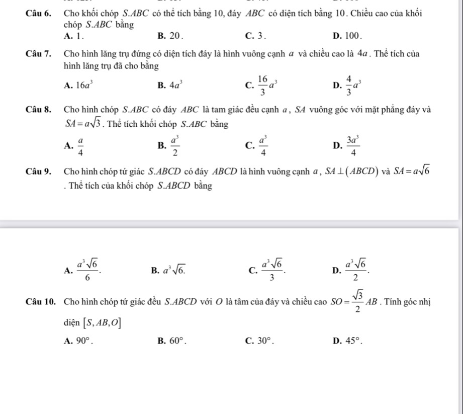 Cho khối chóp S. ABC có thể tích bằng 10, đáy ABC có diện tích bằng 10. Chiều cao của khối
chóp S. ABC bằng
A. 1. B. 20. C. 3. D. 100.
Câu 7. Cho hình lăng trụ đứng có diện tích đáy là hình vuông cạnh a và chiều cao là 4a. Thể tích của
hình lăng trụ đã cho bằng
A. 16a^3 B. 4a^3 C.  16/3 a^3 D.  4/3 a^3
Câu 8. Cho hình chóp S. ABC có đáy ABC là tam giác đều cạnh a, SA vuông góc với mặt phẳng đáy và
SA=asqrt(3). Thể tích khối chóp S. ABC bằng
A.  a/4   a^3/2  C.  a^3/4  D.  3a^3/4 
B.
Câu 9. Cho hình chóp tứ giác S. ABCD có đáy ABCD là hình vuông cạnh a , SA⊥ (ABCD) và SA=asqrt(6). Thể tích của khối chóp S. ABCD bằng
A.  a^3sqrt(6)/6 . B. a^3sqrt(6.) C.  a^3sqrt(6)/3 . D.  a^3sqrt(6)/2 . 
Câu 10. Cho hình chóp tứ giác đều S. ABCD với O là tâm của đáy và chiều cao SO= sqrt(3)/2 AB. Tính góc nhị
diện [S,AB,O]
A. 90°. B. 60°. C. 30°. D. 45°.