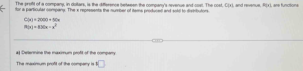 The profit of a company, in dollars, is the difference between the company's revenue and cost. The cost, C(x) , and revenue, R(x) , are functions 
for a particular company. The x represents the number of items produced and sold to distributors.
C(x)=2000+50x
R(x)=830x-x^2
a) Determine the maximum profit of the company. 
The maximum profit of the company is $□.