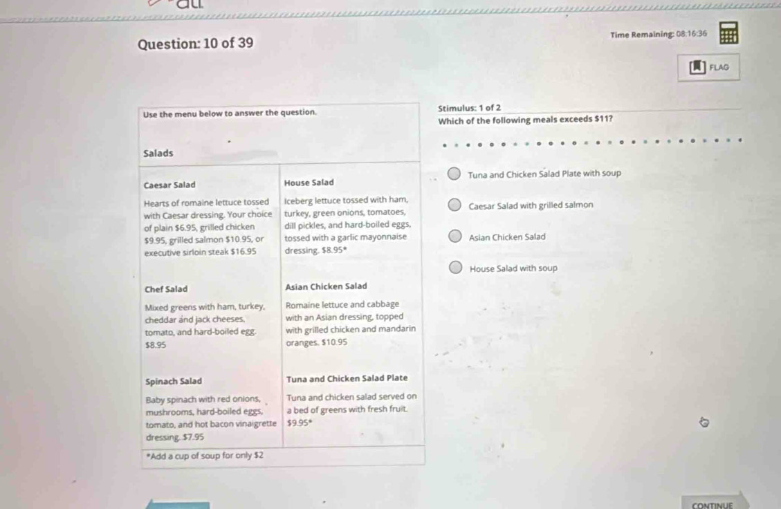 of 39 Time Remaining: 08:16:36 
FLAG 
Use the menu below to answer the question. Stimulus: 1 of 2 
Which of the following meals exceeds $11? 
Salads 
Tuna and Chicken Salad Plate with soup 
Caesar Salad House Salad 
Hearts of romaine lettuce tossed Iceberg lettuce tossed with ham, 
with Caesar dressing. Your choice turkey, green onions, tomatoes, Caesar Salad with grilled salmon 
of plain $6.95, grilled chicken dill pickles, and hard-boiled eggs,
$9.95, grilled salmon $10.95, or tossed with a garlic mayonnaise Asian Chicken Salad 
executive sirloin steak $16.95 dressing. $8.95 * 
House Salad with soup 
Chef Salad Asian Chicken Salad 
Mixed greens with ham, turkey, Romaine lettuce and cabbage 
cheddar and jack cheeses. with an Asian dressing, topped 
tomato, and hard-boiled egg. with grilled chicken and mandarin
$8.95 oranges. $10.95
Spinach Salad Tuna and Chicken Salad Plate 
Baby spinach with red onions, Tuna and chicken salad served on 
mushrooms, hard-boiled eggs, a bed of greens with fresh fruit. 
tomato, and hot bacon vinaigrette $9.95°
dressing. $7.95
*Add a cup of soup for only $2
continue