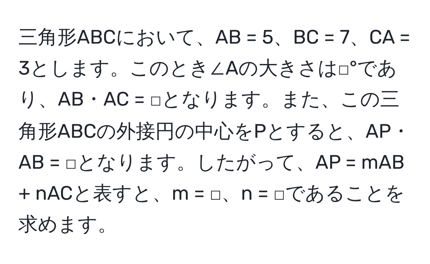 三角形ABCにおいて、AB = 5、BC = 7、CA = 3とします。このとき∠Aの大きさは□°であり、AB・AC = □となります。また、この三角形ABCの外接円の中心をPとすると、AP・AB = □となります。したがって、AP = mAB + nACと表すと、m = □、n = □であることを求めます。