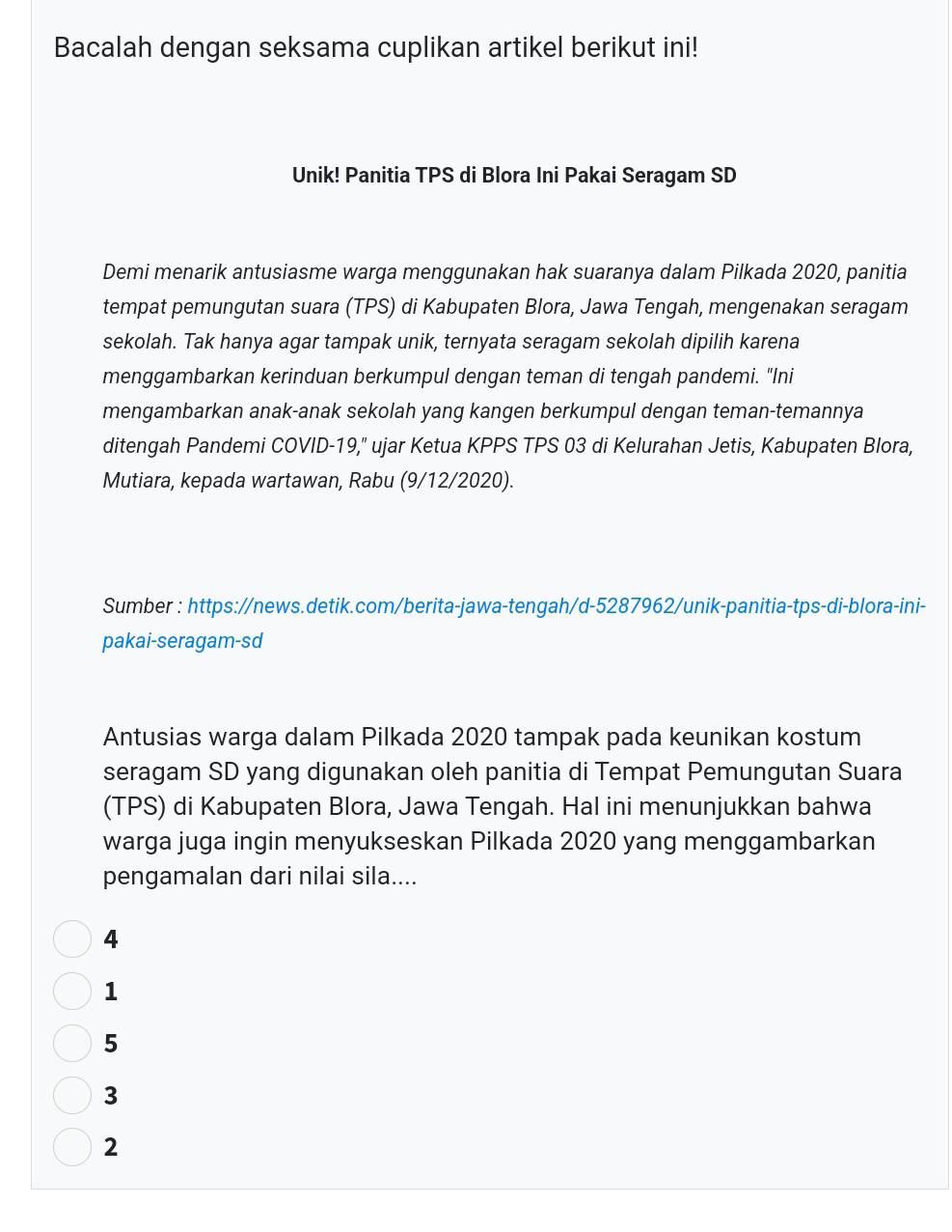 Bacalah dengan seksama cuplikan artikel berikut ini!
Unik! Panitia TPS di Blora Ini Pakai Seragam SD
Demi menarik antusiasme warga menggunakan hak suaranya dalam Pilkada 2020, panitia
tempat pemungutan suara (TPS) di Kabupaten Blora, Jawa Tengah, mengenakan seragam
sekolah. Tak hanya agar tampak unik, ternyata seragam sekolah dipilih karena
menggambarkan kerinduan berkumpul dengan teman di tengah pandemi. "Ini
mengambarkan anak-anak sekolah yang kangen berkumpul dengan teman-temannya
ditengah Pandemi COVID-19," ujar Ketua KPPS TPS 03 di Kelurahan Jetis, Kabupaten Blora,
Mutiara, kepada wartawan, Rabu (9/12/2020).
Sumber : https://news.detik.com/berita-jawa-tengah/d-5287962/unik-panitia-tps-di-blora-ini-
pakai-seragam-sd
Antusias warga dalam Pilkada 2020 tampak pada keunikan kostum
seragam SD yang digunakan oleh panitia di Tempat Pemungutan Suara
(TPS) di Kabupaten Blora, Jawa Tengah. Hal ini menunjukkan bahwa
warga juga ingin menyukseskan Pilkada 2020 yang menggambarkan
pengamalan dari nilai sila....
4
1
5
3
2