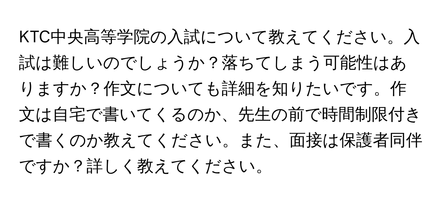 KTC中央高等学院の入試について教えてください。入試は難しいのでしょうか？落ちてしまう可能性はありますか？作文についても詳細を知りたいです。作文は自宅で書いてくるのか、先生の前で時間制限付きで書くのか教えてください。また、面接は保護者同伴ですか？詳しく教えてください。