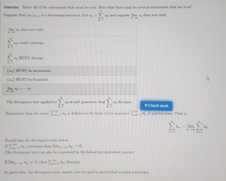 Exercise. Select all of the statements that must be true. Note that there may be several statements that are true! 
Suppose that (a_n) n>1 is a decreasing sequence. Let s_n=sumlimits _(k-1)^n 02 and suppose limlimits _nto ∈fty  s does not exist. 
is as soes not exist .
sumlimits _(k=1)^(∈fty) as could converge.
sumlimits _(n=1)^(∈fty)s_nMUST diverge.
 a_n MUST be monotonic.
 a_n MUST be bounded.
limlimits _nto ∈fty a_n=-∈fty
The divergence test applied to sumlimits _(k=1)^(∈fty) 0g would guarantee that sumlimits _(k=1)^(∈fty) og diverges. ? Check work 
Remember that the series sumlimits  underline(n=1)^(∈fty)a_n is defined as the limit of the sequence sumlimits _(k=1)^na_k of partial sums. That is,
sumlimits _(n-1)^(∈fty)a_n=limlimits _nto ∈fty sumlimits _(k-1)^na_k
Recall that the divergence test states:
sumlimits _(un=1)^xa_n converges then lim_nto ∈fty a_n=0. 
The divergence test can also be expressed in the following equivalent manmer
Iflim_nto ∈fty a_n!= 0 then sumlimits _(n=1)^(∈fty)a_n diverges. 
In particular, the divergence test cannot ever be used to prove that a series converges.