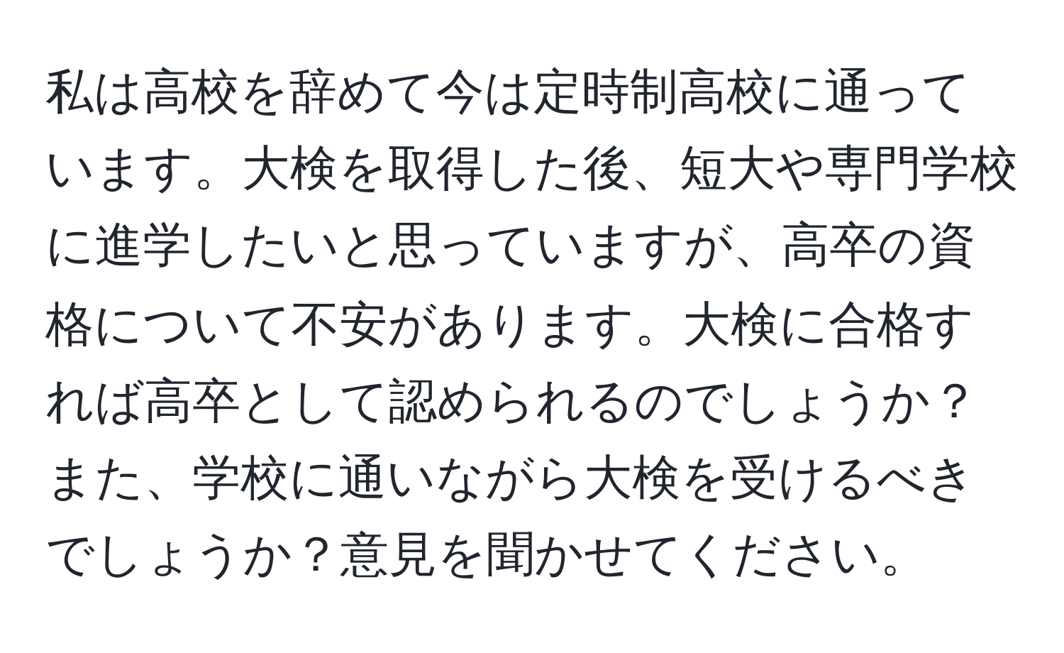 私は高校を辞めて今は定時制高校に通っています。大検を取得した後、短大や専門学校に進学したいと思っていますが、高卒の資格について不安があります。大検に合格すれば高卒として認められるのでしょうか？また、学校に通いながら大検を受けるべきでしょうか？意見を聞かせてください。