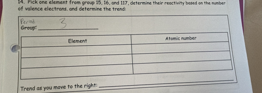 Pick one element from group 15, 16, and 117, determine their reactivity based on the number 
of valence electrans. and determine the trend: 
Period 
Group:_ 
Trend as you move to the right: 
_