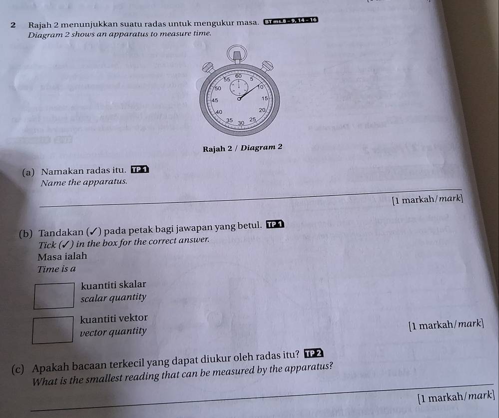 Rajah 2 menunjukkan suatu radas untuk mengukur masa. B 23-
Diagram 2 shows an apparatus to measure time.
Rajah 2 / Diagram 2
(a) Namakan radas itu. TP 1
_
Name the apparatus.
[1 markah/mark]
(b) Tandakan (✓) pada petak bagi jawapan yang betul. TP 1
Tick (✓) in the box for the correct answer.
Masa ialah
Time is a
kuantiti skalar
scalar quantity
kuantiti vektor
[1 markah/mark]
vector quantity
(c) Apakah bacaan terkecil yang dapat diukur oleh radas itu?
What is the smallest reading that can be measured by the apparatus?
_
_
_
_
_
[1 markah/mark]