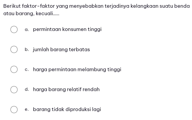 Berikut faktor-faktor yang menyebabkan terjadinya kelangkaan suatu benda
atau barang, kecuali.....
a. permintaan konsumen tinggi
b. jumlah barang terbatas
c. harga permintaan melambung tinggi
d. harga barang relatif rendah
e. barang tidak diproduksi lagi