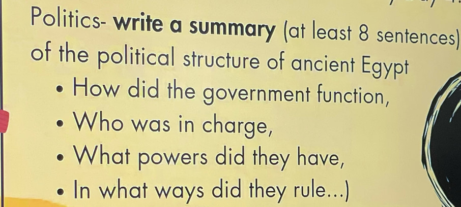 Politics- write a summary (at least 8 sentences) 
of the political structure of ancient Egypt 
How did the government function, 
Who was in charge, 
What powers did they have, 
In what ways did they rule...)