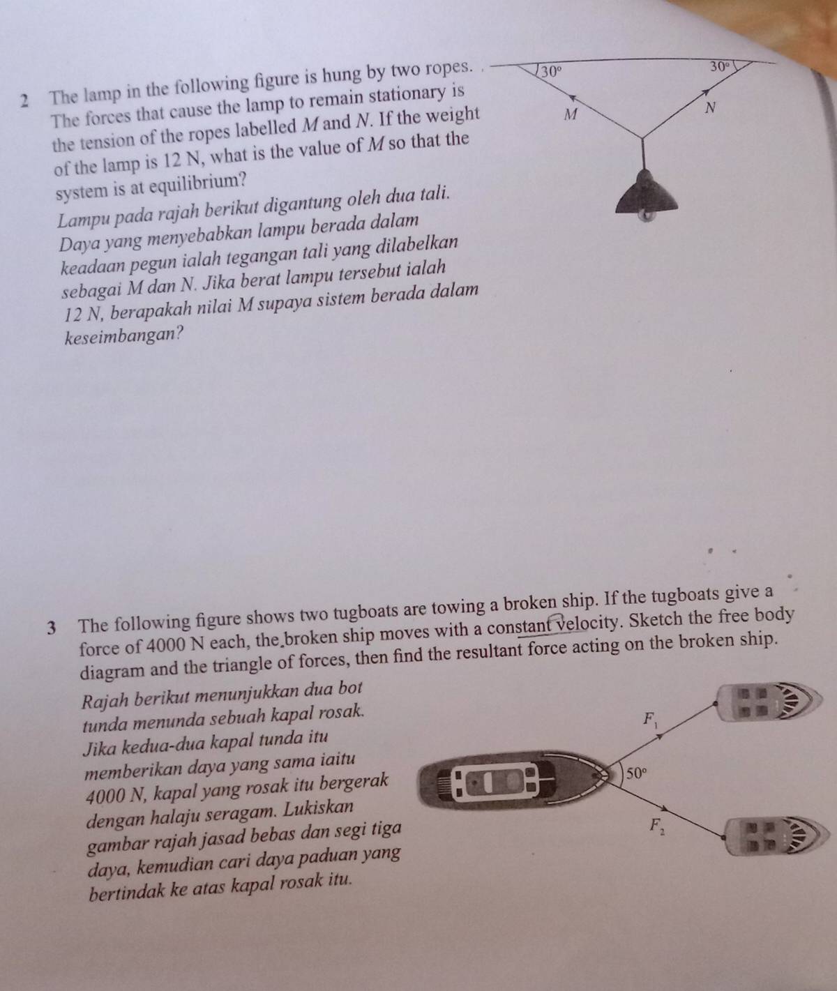 The lamp in the following figure is hung by two ropes.
The forces that cause the lamp to remain stationary is
the tension of the ropes labelled Mand N. If the weight
of the lamp is 12 N, what is the value of M so that the
system is at equilibrium?
Lampu pada rajah berikut digantung oleh dua tali.
Daya yang menyebabkan lampu berada dalam
keadaan pegun ialah tegangan tali yang dilabelkan
sebagai M dan N. Jika berat lampu tersebut ialah
12 N, berapakah nilai M supaya sistem berada dalam
keseimbangan?
3 The following figure shows two tugboats are towing a broken ship. If the tugboats give a
force of 4000 N each, the broken ship moves with a constant velocity. Sketch the free body
diagram and the triangle of forces, then find the resultant force acting on the broken ship.
Rajah berikut menunjukkan dua bot
tunda menunda sebuah kapal rosak.
Jika kedua-dua kapal tunda itu
memberikan daya yang sama iaitu
4000 N, kapal yang rosak itu bergerak
dengan halaju seragam. Lukiskan
gambar rajah jasad bebas dan segi ti
daya, kemudian cari daya paduan yan
bertindak ke atas kapal rosak itu.